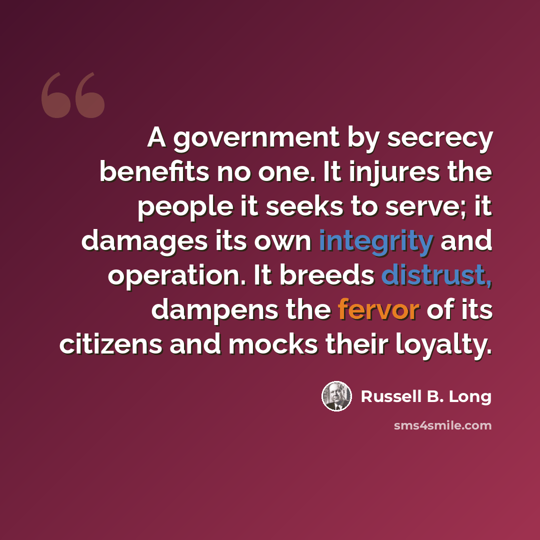 “A government by secrecy benefits no one. It injures the people it seeks to serve; it damages its own integrity and operation. It breeds distrust, dampens the fervor of its citizens and mocks their loyalty.” quote by Russell B. Long