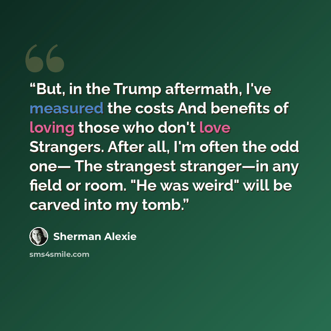 “But, in the Trump aftermath, I've measured the costs And benefits of loving those who don't love Strangers. After all, I'm often the odd one— The strangest stranger—in any field or room. "He was weird" will be carved into my tomb.” quote by Sherman Alexie