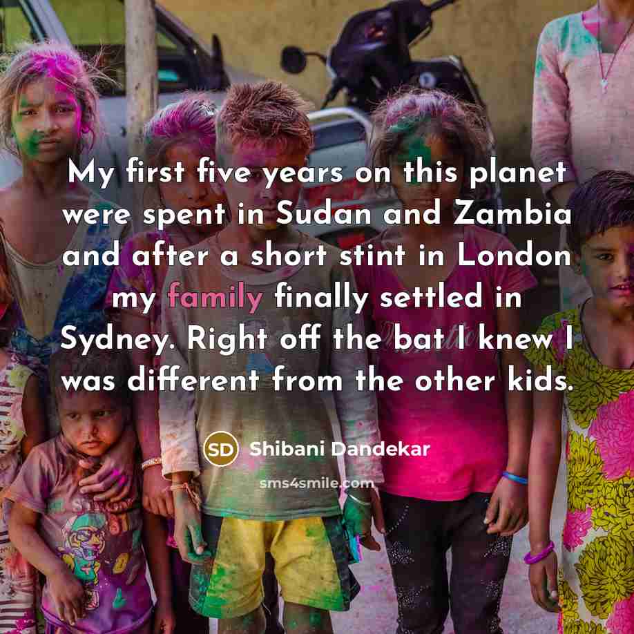 “My first five years on this planet were spent in Sudan and Zambia and after a short stint in London my family finally settled in Sydney. Right off the bat I knew I was different from the other kids.” quote by Shibani Dandekar