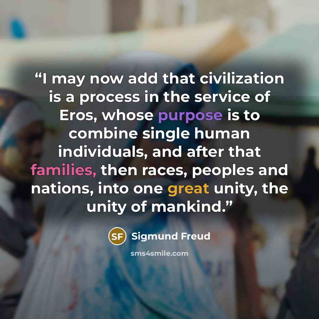 “I may now add that civilization is a process in the service of Eros, whose purpose is to combine single human individuals, and after that families, then races, peoples and nations, into one great unity, the unity of mankind.” quote by Sigmund Freud