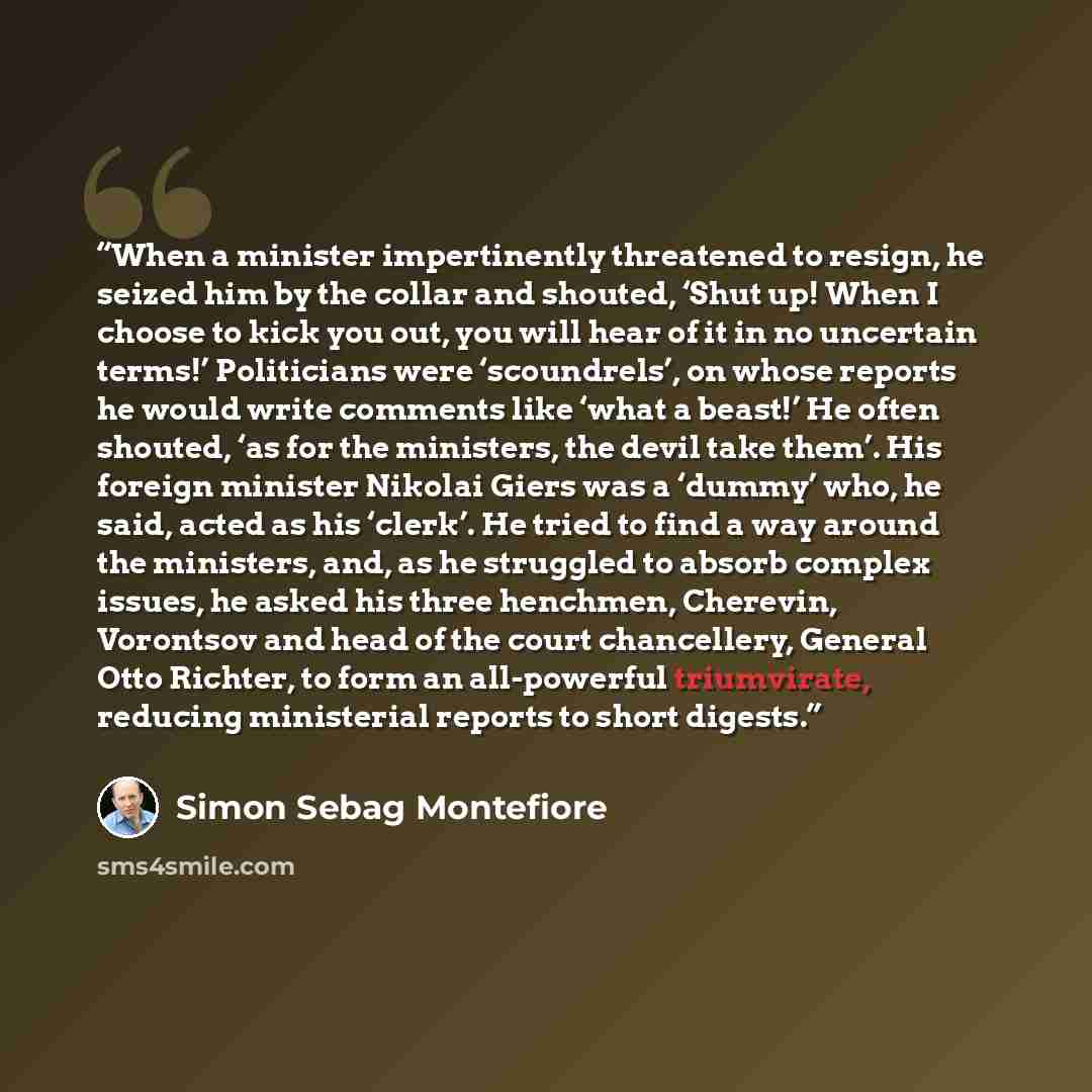 “When a minister impertinently threatened to resign, he seized him by the collar and shouted, ‘Shut up! When I choose to kick you out, you will hear of it in no uncertain terms!’ Politicians were ‘scoundrels’, on whose reports he would write comments like ‘what a beast!’ He often shouted, ‘as for…” quote by Simon Sebag Montefiore