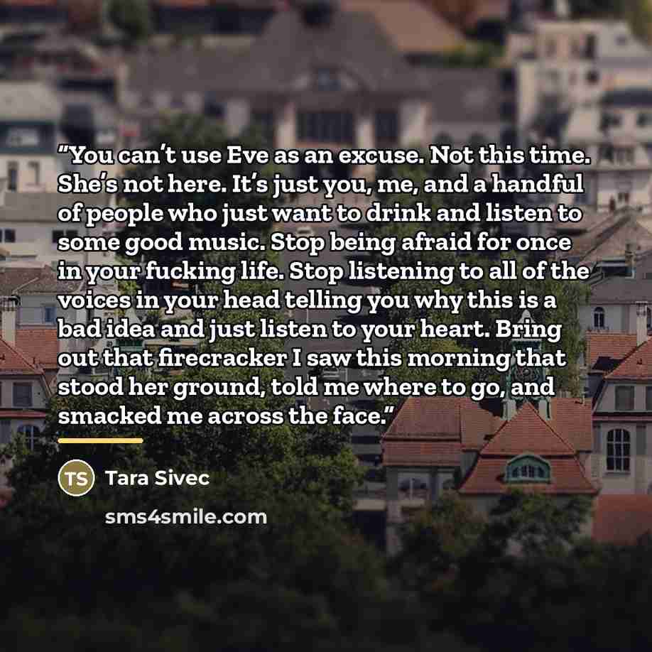 “You can’t use Eve as an excuse. Not this time. She’s not here. It’s just you, me, and a handful of people who just want to drink and listen to some good music. Stop being afraid for once in your fucking life. Stop listening to all of the voices in your head telling you why this is a bad idea and…” quote by Tara Sivec