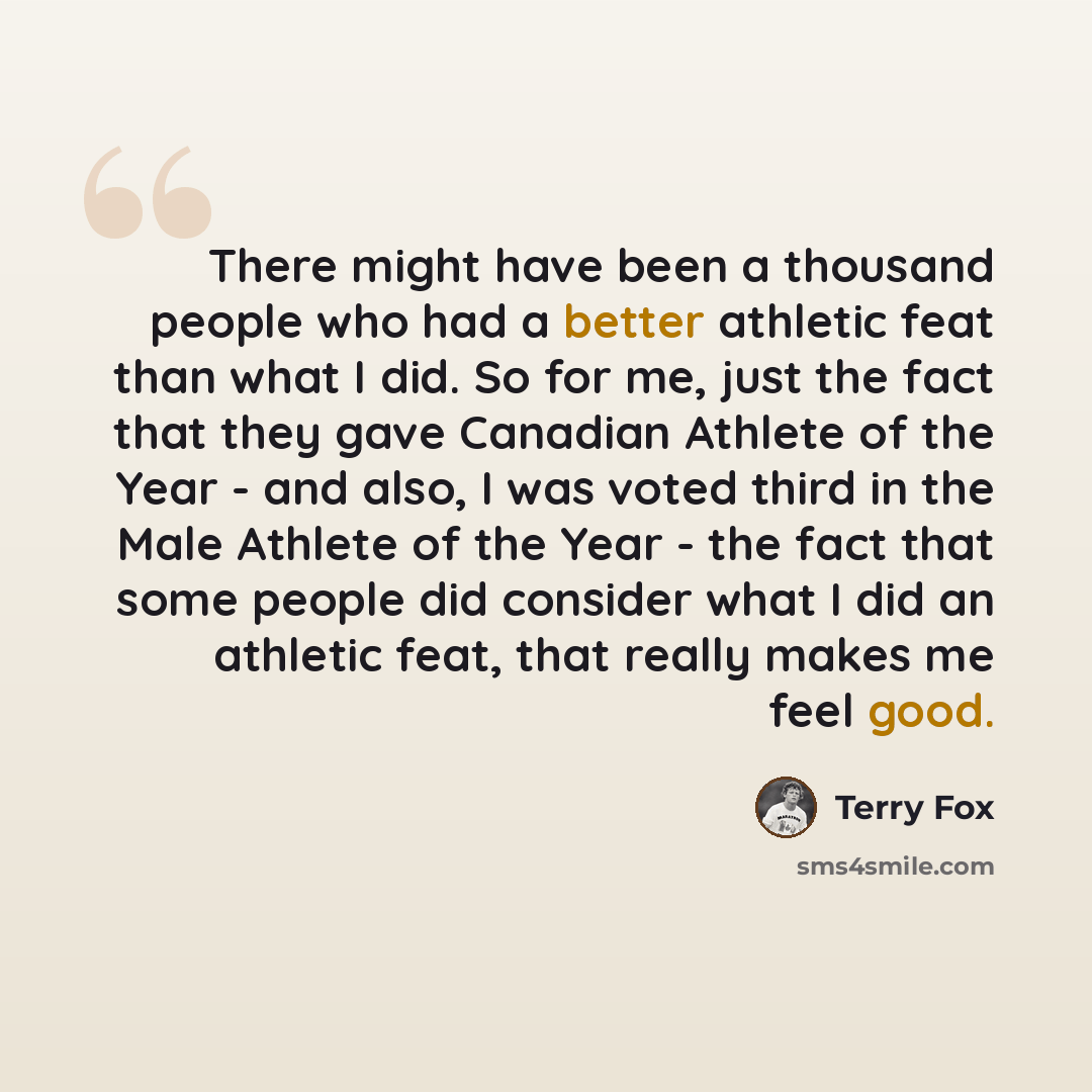 “There might have been a thousand people who had a better athletic feat than what I did. So for me, just the fact that they gave Canadian Athlete of the Year - and also, I was voted third in the Male Athlete of the Year - the fact that some people did consider what I did an athletic feat, that…” quote by Terry Fox
