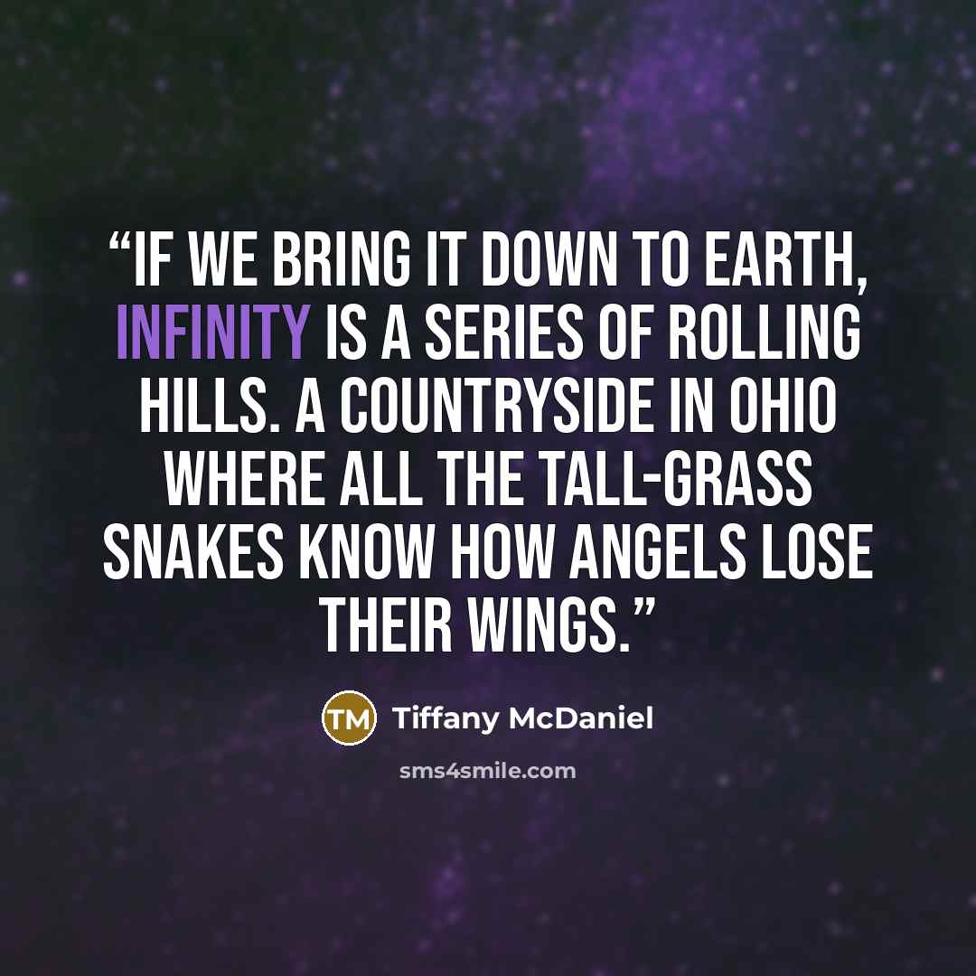 “If we bring it down to earth, infinity is a series of rolling hills. A countryside in Ohio where all the tall-grass snakes know how angels lose their wings.” quote by Tiffany McDaniel