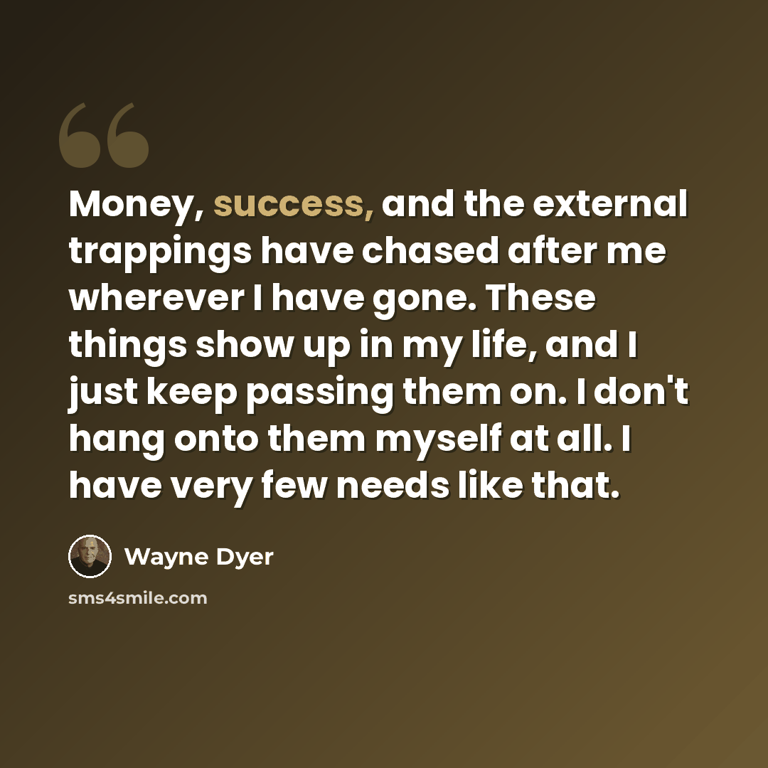 “Money, success, and the external trappings have chased after me wherever I have gone. These things show up in my life, and I just keep passing them on. I don't hang onto them myself at all. I have very few needs like that.” quote by Wayne Dyer