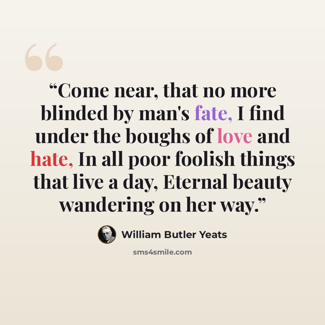 “Come near, that no more blinded by man's fate, I find under the boughs of love and hate, In all poor foolish things that live a day, Eternal beauty wandering on her way.” quote by William Butler Yeats
