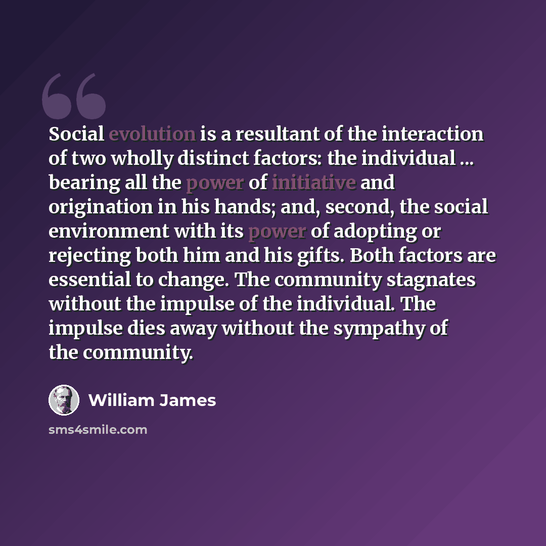 “Social evolution is a resultant of the interaction of two wholly distinct factors: the individual ... bearing all the power of initiative and origination in his hands; and, second, the social environment with its power of adopting or rejecting both him and his gifts. Both factors are essential to…” quote by William James