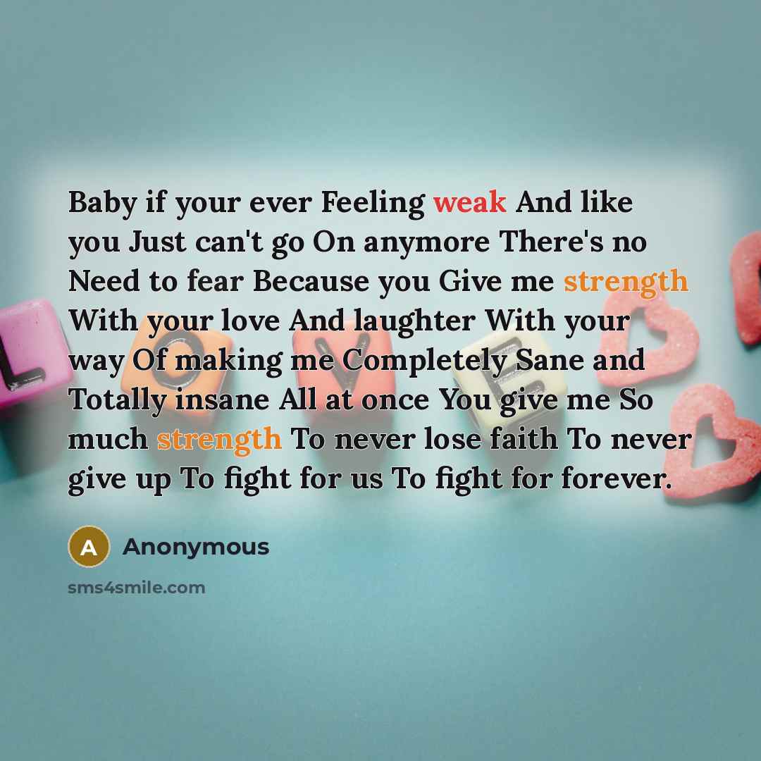 “Baby if your ever Feeling weak And like you Just can't go On anymore There's no Need to fear Because you Give me strength With your love And laughter With your way Of making me Completely Sane and Totally insane All at once You give me So much strength To never lose faith To never give up To fight…” quote by Anonymous