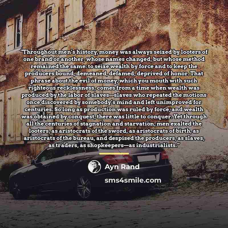 “Throughout men’s history, money was always seized by looters of one brand or another, whose names changed, but whose method remained the same: to seize wealth by force and to keep the producers bound, demeaned, defamed, deprived of honor. That phrase about the evil of money, which you mouth with…” quote by Ayn Rand