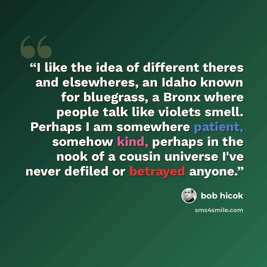 “I like the idea of different theres and elsewheres, an Idaho known for bluegrass, a Bronx where people talk like violets smell. Perhaps I am somewhere patient, somehow kind, perhaps in the nook of a cousin universe I've never defiled or betrayed anyone.” quote by bob hicok