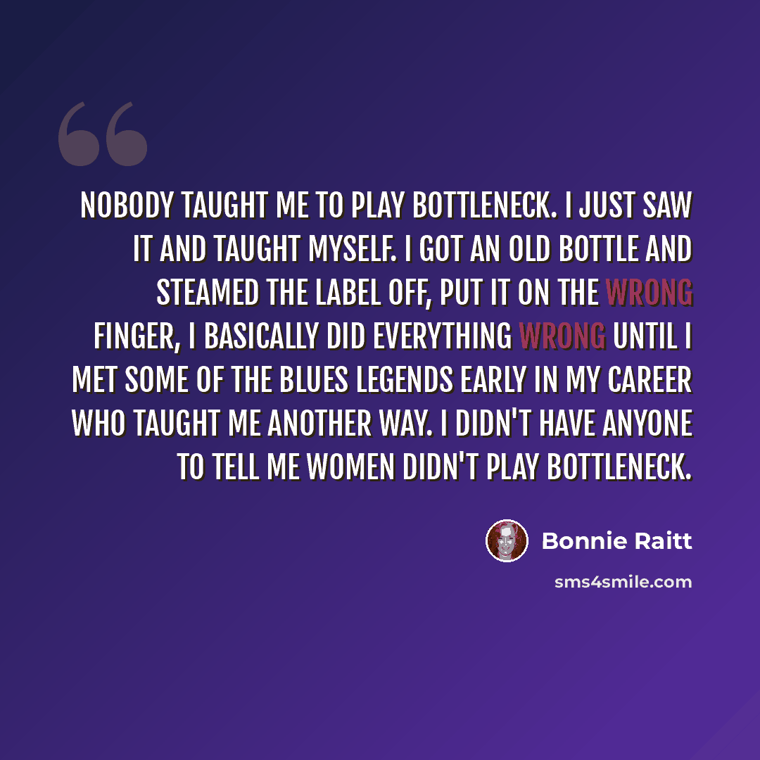 “Nobody taught me to play bottleneck. I just saw it and taught myself. I got an old bottle and steamed the label off, put it on the wrong finger, I basically did everything wrong until I met some of the Blues legends early in my career who taught me another way. I didn't have anyone to tell me…” quote by Bonnie Raitt
