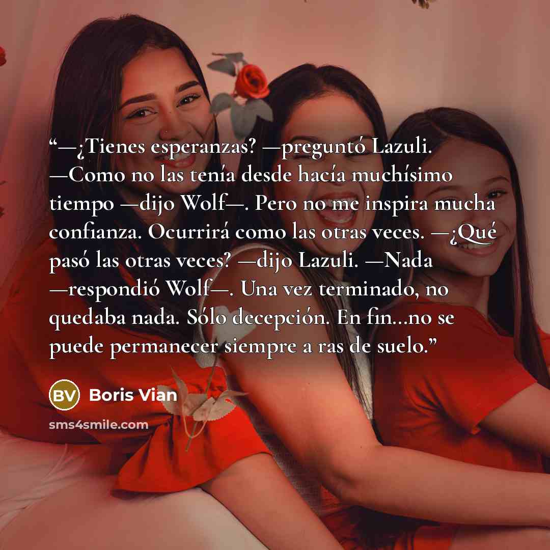 “—¿Tienes esperanzas? —preguntó Lazuli. —Como no las tenía desde hacía muchísimo tiempo —dijo Wolf—. Pero no me inspira mucha confianza. Ocurrirá como las otras veces. —¿Qué pasó las otras veces? —dijo Lazuli. —Nada —respondió Wolf—. Una vez terminado, no quedaba nada. Sólo decepción. En fin…no se…” quote by Boris Vian