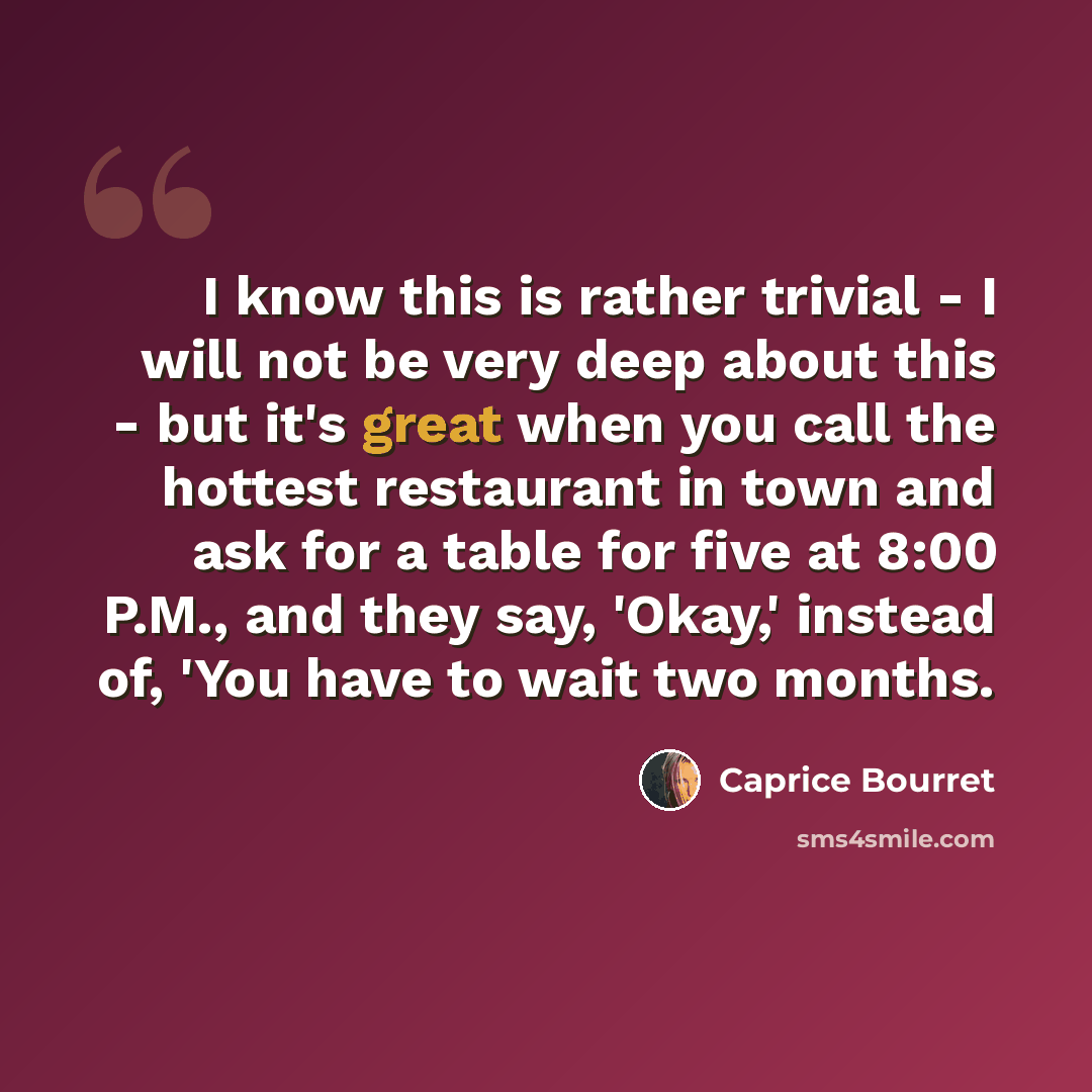 “I know this is rather trivial - I will not be very deep about this - but it's great when you call the hottest restaurant in town and ask for a table for five at 8:00 P.M., and they say, 'Okay,' instead of, 'You have to wait two months.” quote by Caprice Bourret