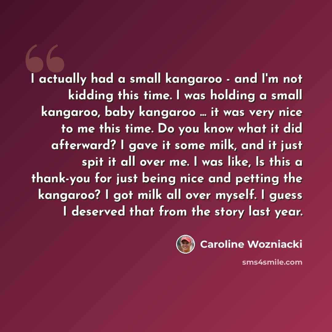 “I actually had a small kangaroo - and I'm not kidding this time. I was holding a small kangaroo, baby kangaroo ... it was very nice to me this time. Do you know what it did afterward? I gave it some milk, and it just spit it all over me. I was like, Is this a thank-you for just being nice and…” quote by Caroline Wozniacki