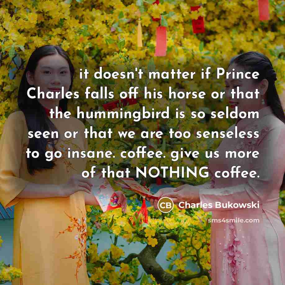 “it doesn't matter if Prince Charles falls off his horse or that the hummingbird is so seldom seen or that we are too senseless to go insane. coffee. give us more of that NOTHING coffee.” quote by Charles Bukowski