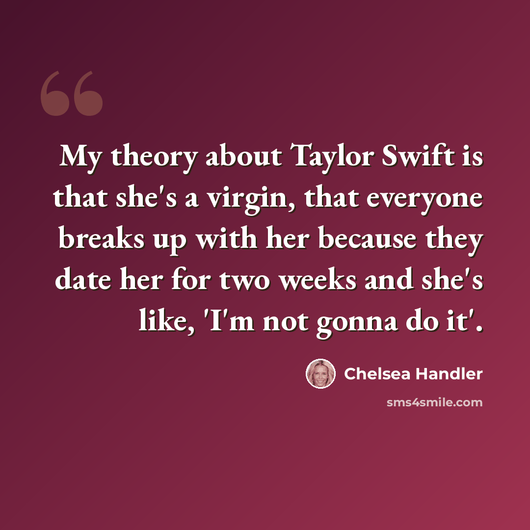 “My theory about Taylor Swift is that she's a virgin, that everyone breaks up with her because they date her for two weeks and she's like, 'I'm not gonna do it'.” quote by Chelsea Handler