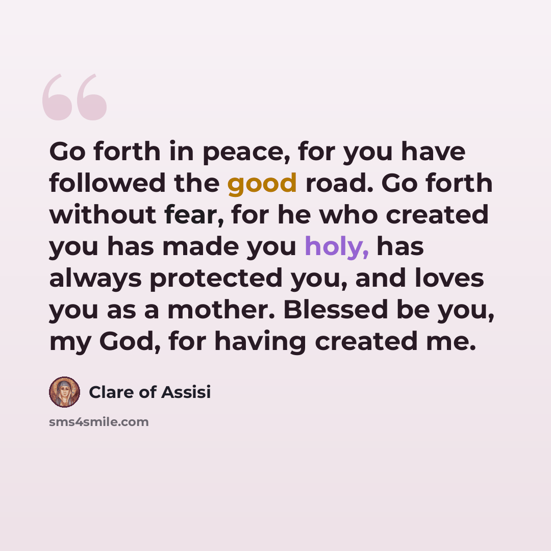 “Go forth in peace, for you have followed the good road. Go forth without fear, for he who created you has made you holy, has always protected you, and loves you as a mother. Blessed be you, my God, for having created me.” quote by Clare of Assisi