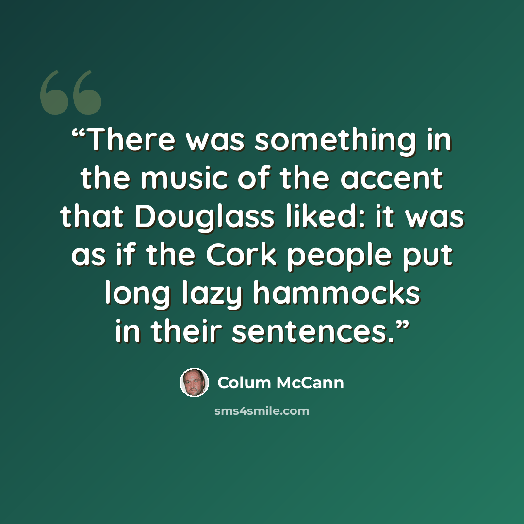 “There was something in the music of the accent that Douglass liked: it was as if the Cork people put long lazy hammocks in their sentences.” quote by Colum McCann