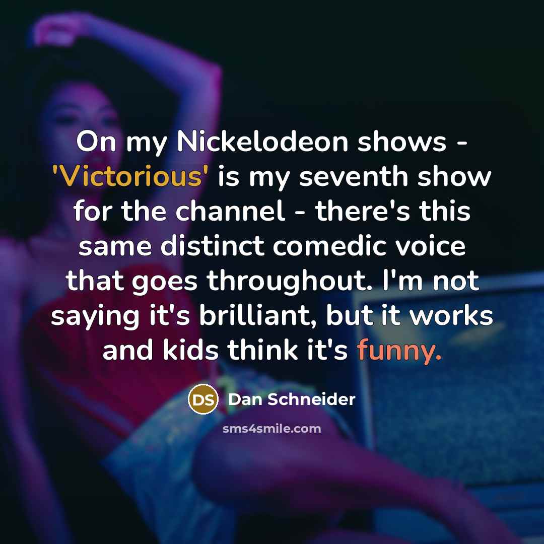 “On my Nickelodeon shows - 'Victorious' is my seventh show for the channel - there's this same distinct comedic voice that goes throughout. I'm not saying it's brilliant, but it works and kids think it's funny.” quote by Dan Schneider