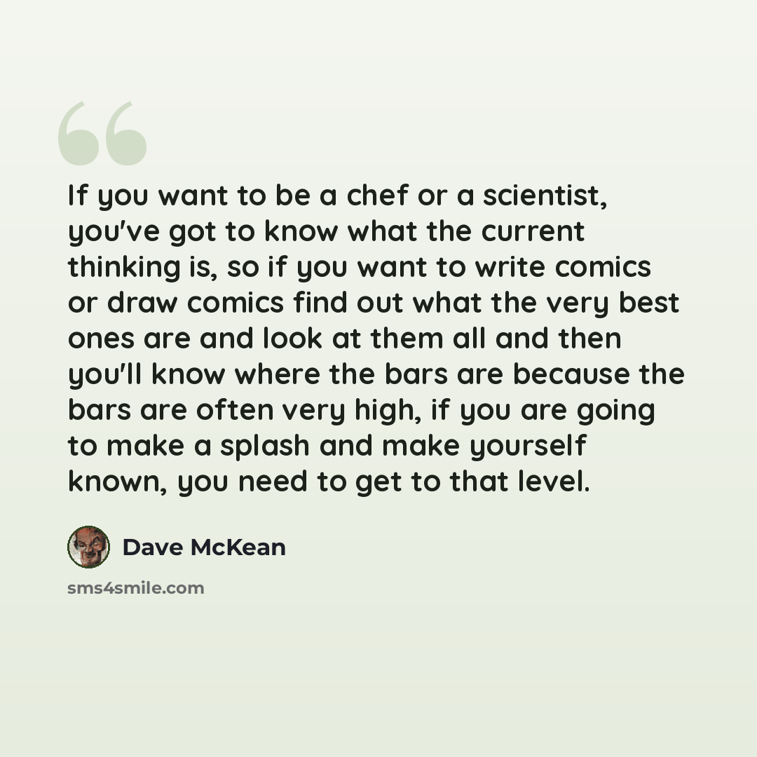 “If you want to be a chef or a scientist, you've got to know what the current thinking is, so if you want to write comics or draw comics find out what the very best ones are and look at them all and then you'll know where the bars are because the bars are often very high, if you are going to make a…” quote by Dave McKean