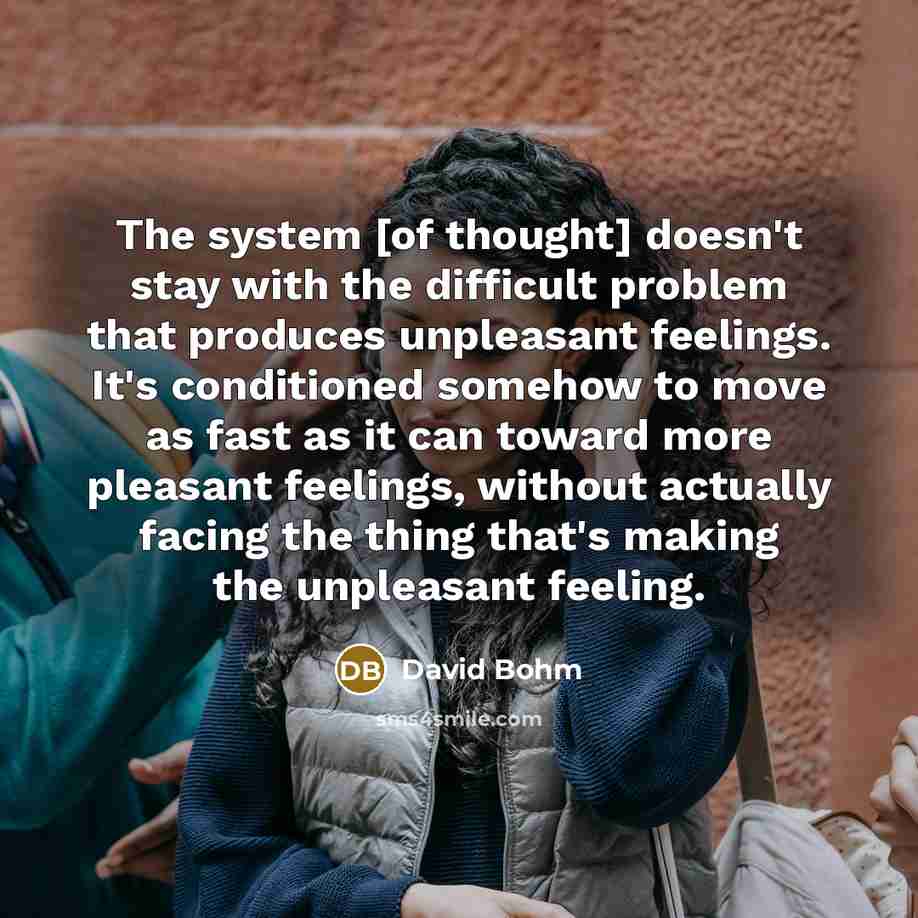 “The system [of thought] doesn't stay with the difficult problem that produces unpleasant feelings. It's conditioned somehow to move as fast as it can toward more pleasant feelings, without actually facing the thing that's making the unpleasant feeling.” quote by David Bohm