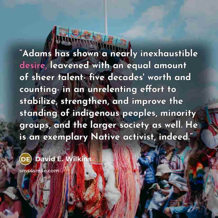 “Adams has shown a nearly inexhaustible desire, leavened with an equal amount of sheer talent- five decades' worth and counting- in an unrelenting effort to stabilize, strengthen, and improve the standing of indigenous peoples, minority groups, and the larger society as well. He is an exemplary…” quote by David E. Wilkins