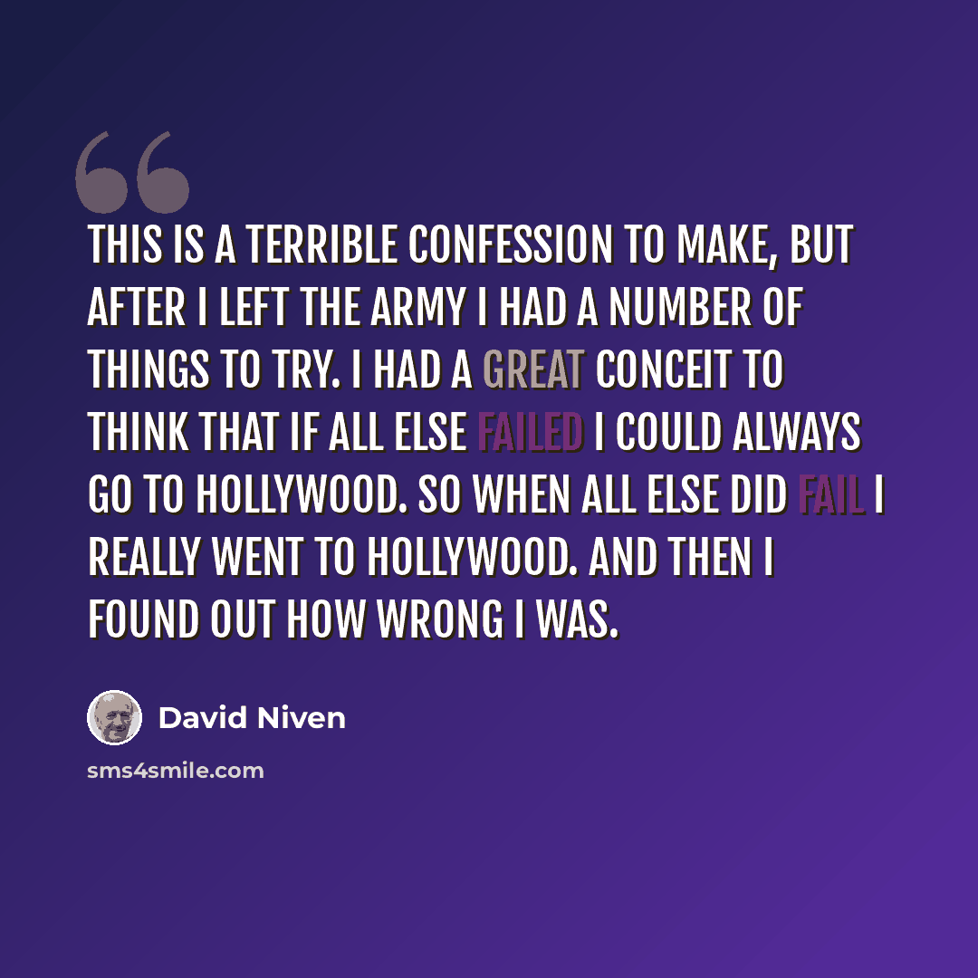“This is a terrible confession to make, but after I left the Army I had a number of things to try. I had a great conceit to think that if all else failed I could always go to Hollywood. So when all else did fail I really went to Hollywood. And then I found out how wrong I was.” quote by David Niven