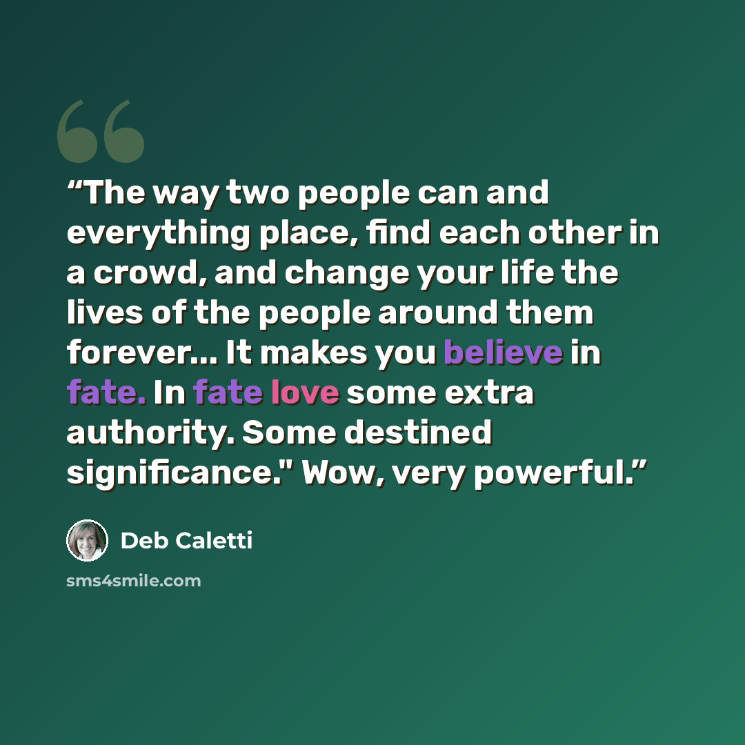 “The way two people can and everything place, find each other in a crowd, and change your life the lives of the people around them forever... It makes you believe in fate. In fate love some extra authority. Some destined significance." Wow, very powerful.” quote by Deb Caletti