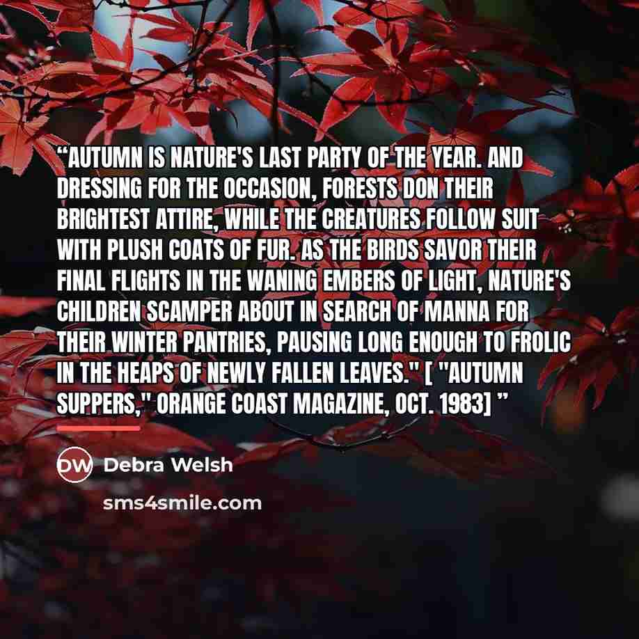 “Autumn is Nature's last party of the year. And dressing for the occasion, forests don their brightest attire, while the creatures follow suit with plush coats of fur. As the birds savor their final flights in the waning embers of light, Nature's children scamper about in search of manna for their…” quote by Debra Welsh
