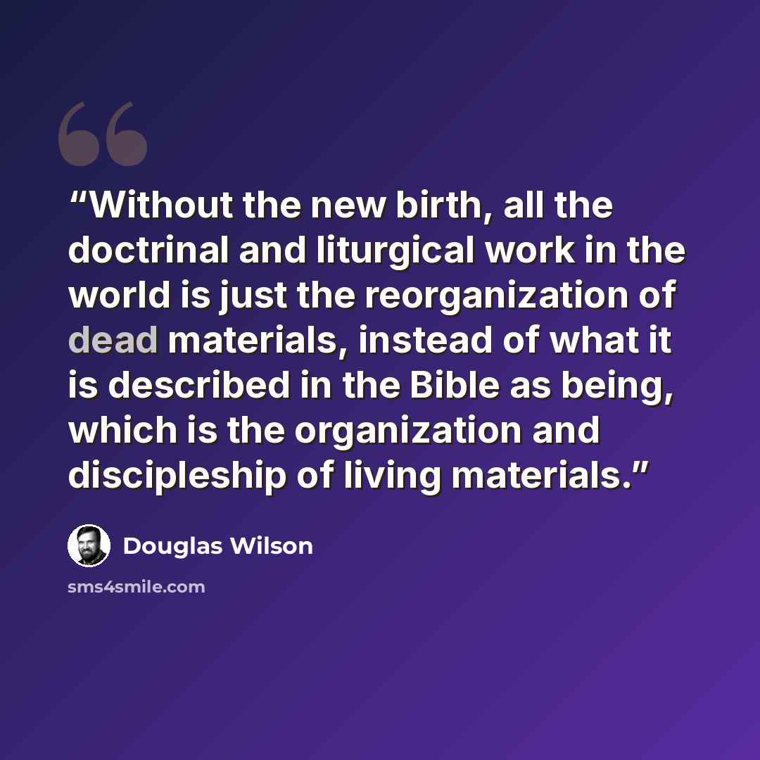 “Without the new birth, all the doctrinal and liturgical work in the world is just the reorganization of dead materials, instead of what it is described in the Bible as being, which is the organization and discipleship of living materials.” quote by Douglas Wilson