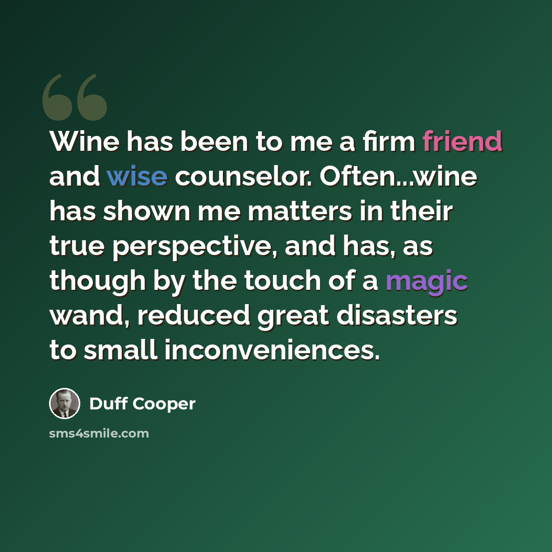 “Wine has been to me a firm friend and wise counselor. Often...wine has shown me matters in their true perspective, and has, as though by the touch of a magic wand, reduced great disasters to small inconveniences.” quote by Duff Cooper