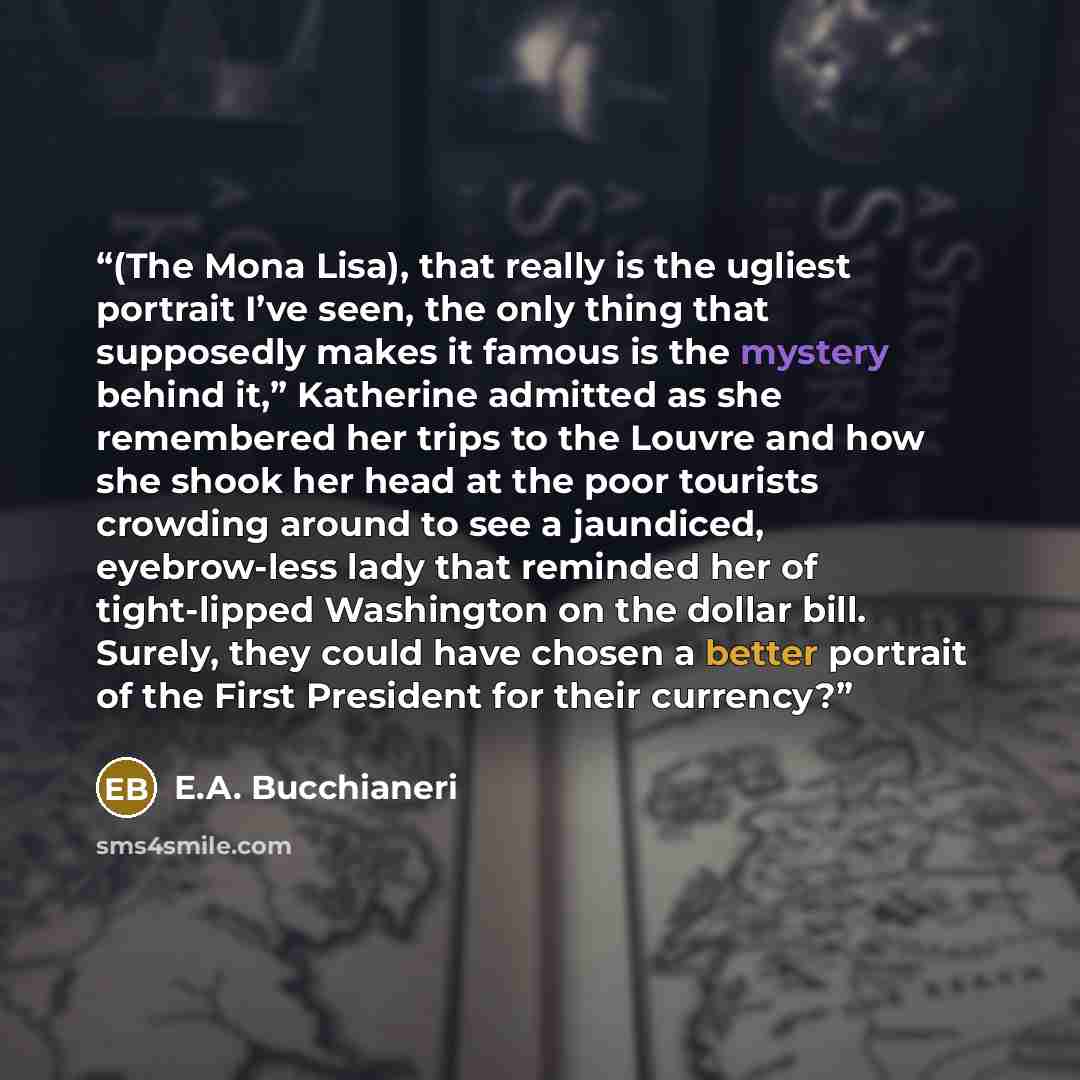 “(The Mona Lisa), that really is the ugliest portrait I’ve seen, the only thing that supposedly makes it famous is the mystery behind it,” Katherine admitted as she remembered her trips to the Louvre and how she shook her head at the poor tourists crowding around to see a jaundiced, eyebrow-less…” quote by E.A. Bucchianeri