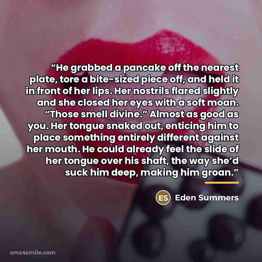 “He grabbed a pancake off the nearest plate, tore a bite-sized piece off, and held it in front of her lips. Her nostrils flared slightly and she closed her eyes with a soft moan. “Those smell divine.” Almost as good as you. Her tongue snaked out, enticing him to place something entirely different…” quote by Eden Summers