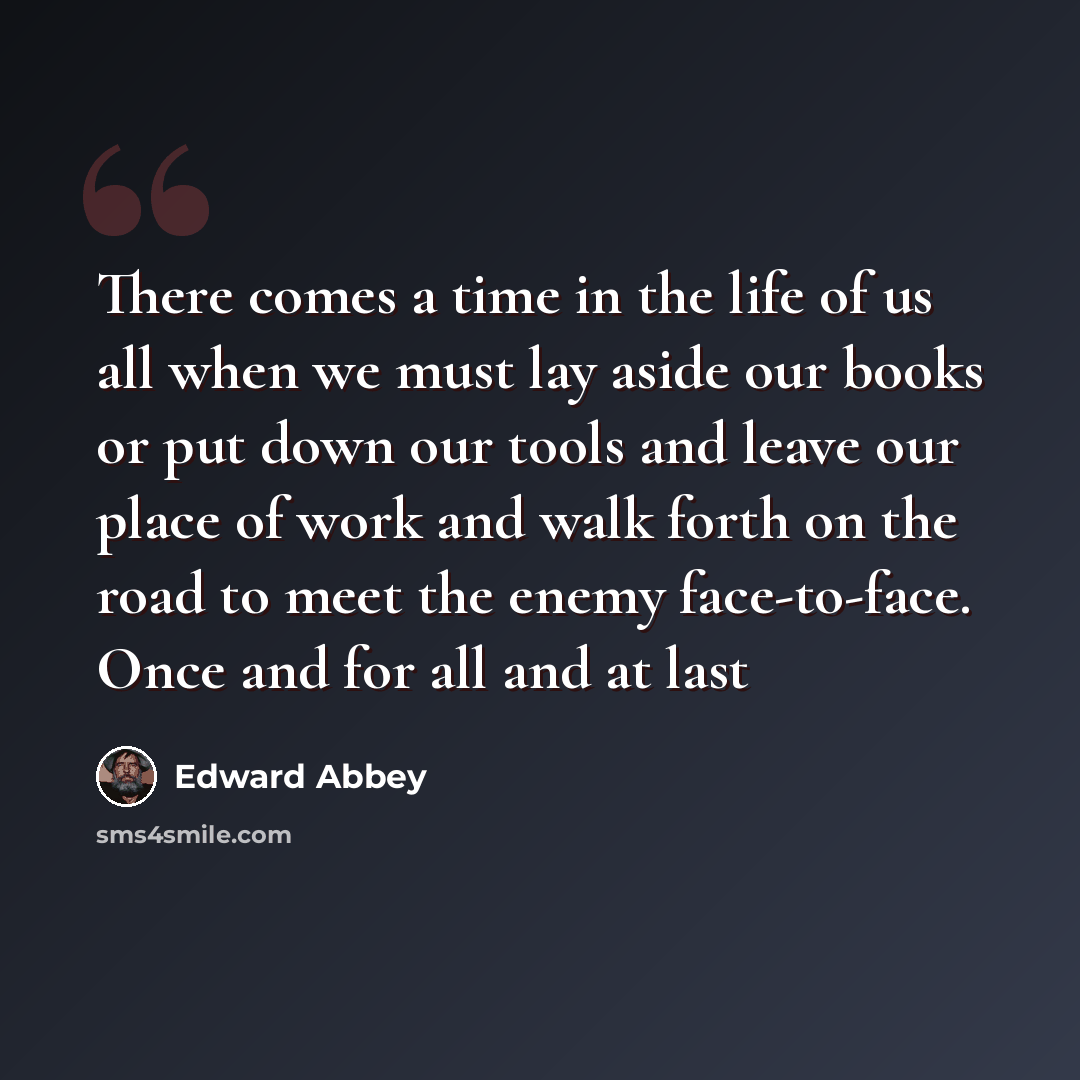 “There comes a time in the life of us all when we must lay aside our books or put down our tools and leave our place of work and walk forth on the road to meet the enemy face-to-face. Once and for all and at last” quote by Edward Abbey