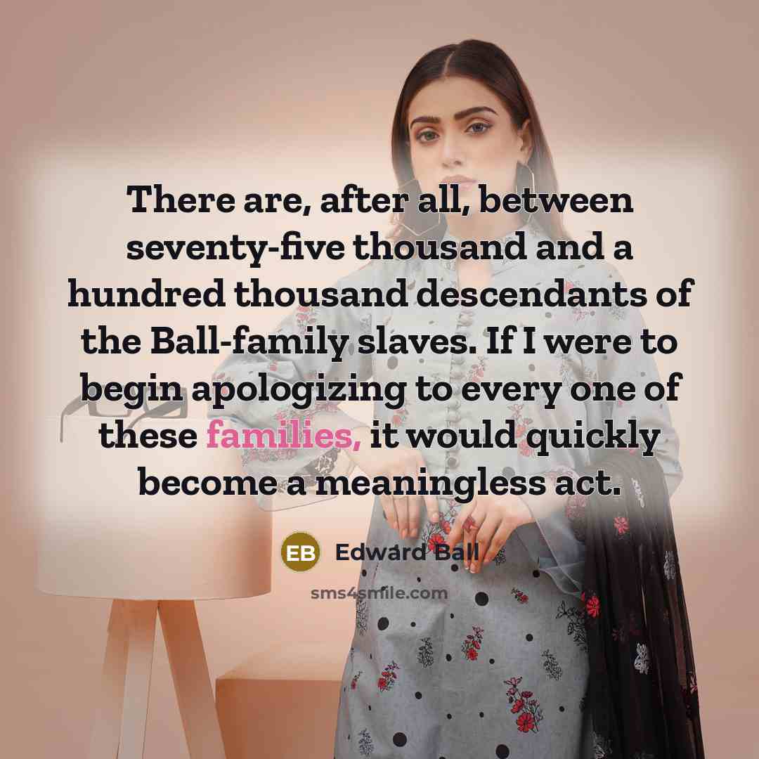 “There are, after all, between seventy-five thousand and a hundred thousand descendants of the Ball-family slaves. If I were to begin apologizing to every one of these families, it would quickly become a meaningless act.” quote by Edward Ball