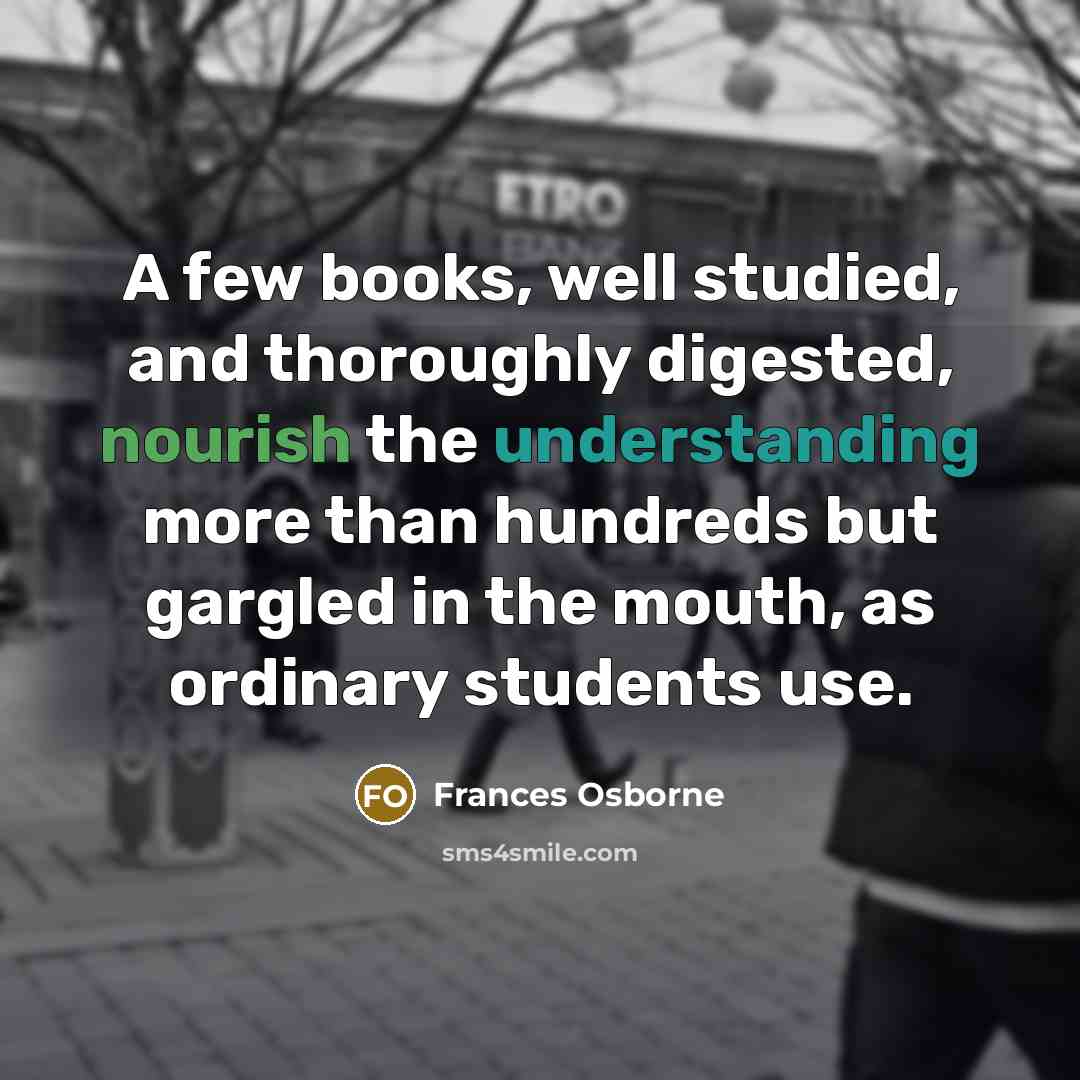 “A few books, well studied, and thoroughly digested, nourish the understanding more than hundreds but gargled in the mouth, as ordinary students use.” quote by Frances Osborne