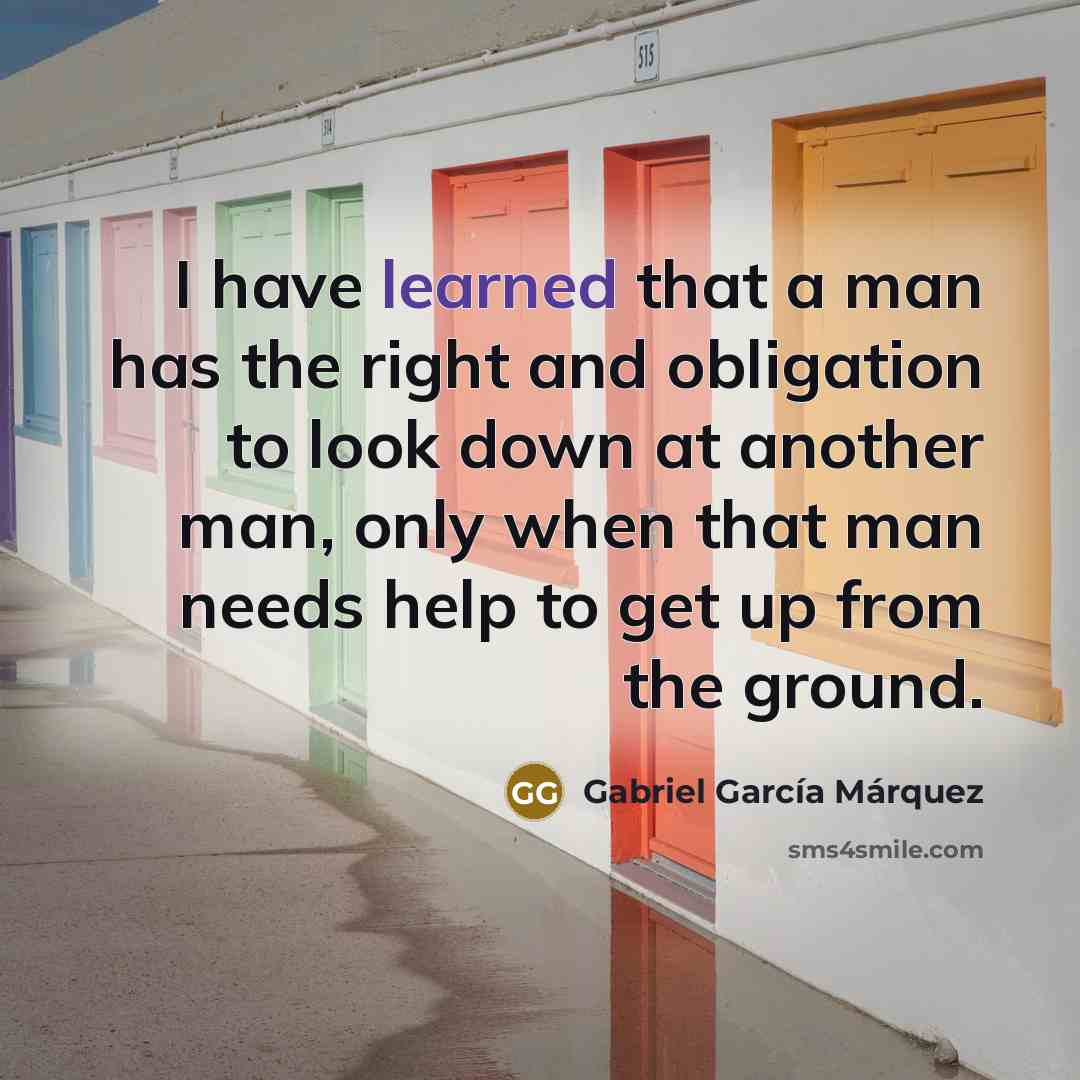 “I have learned that a man has the right and obligation to look down at another man, only when that man needs help to get up from the ground.” quote by Gabriel Garcia Marquez