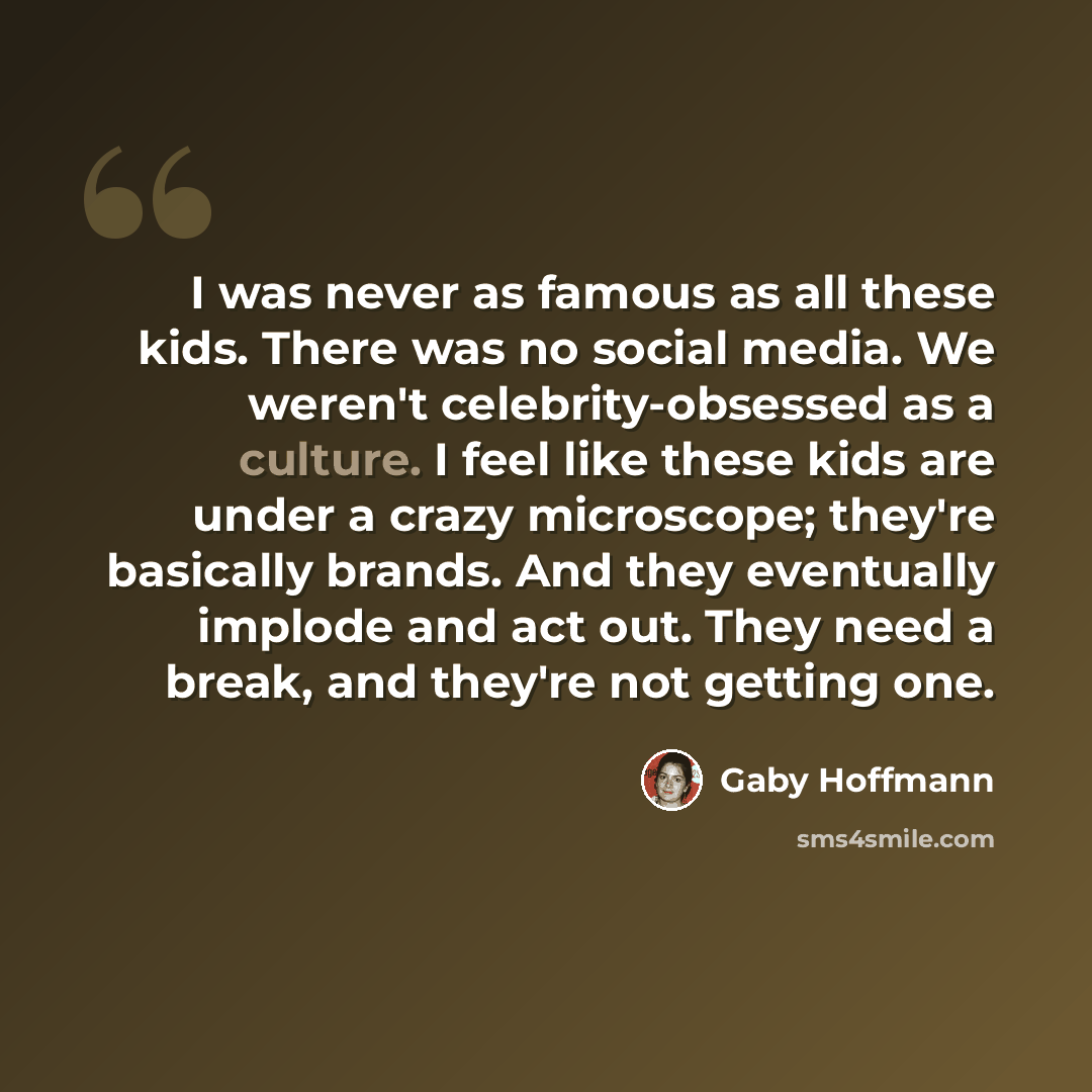“I was never as famous as all these kids. There was no social media. We weren't celebrity-obsessed as a culture. I feel like these kids are under a crazy microscope; they're basically brands. And they eventually implode and act out. They need a break, and they're not getting one.” quote by Gaby Hoffmann