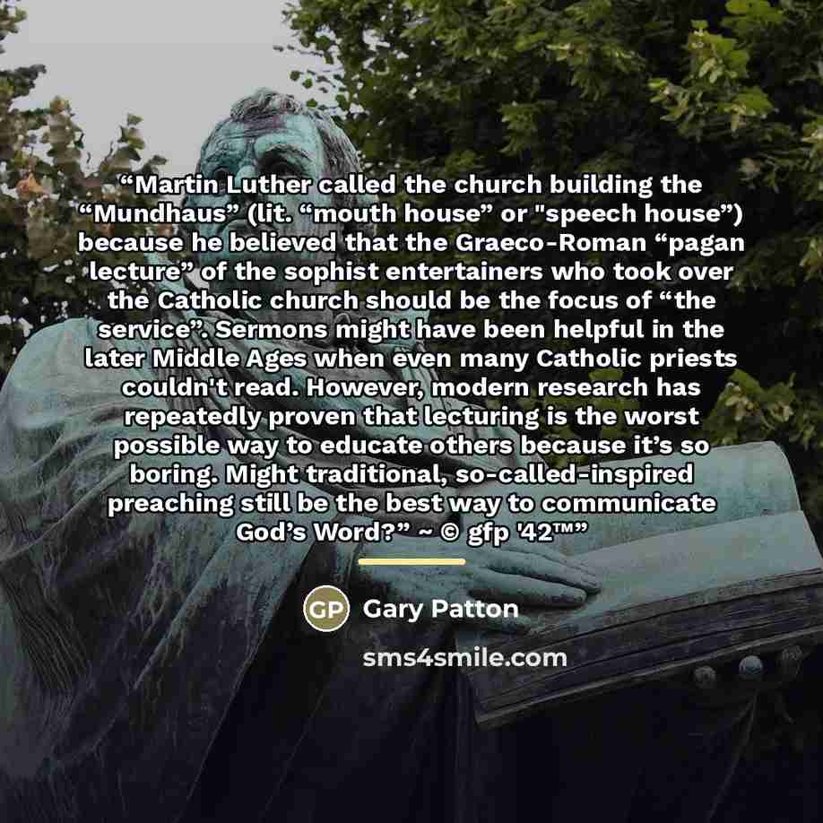 “Martin Luther called the church building the “Mundhaus” (lit. “mouth house” or "speech house”) because he believed that the Graeco-Roman “pagan lecture” of the sophist entertainers who took over the Catholic church should be the focus of “the service”. Sermons might have been helpful in the later…” quote by Gary Patton