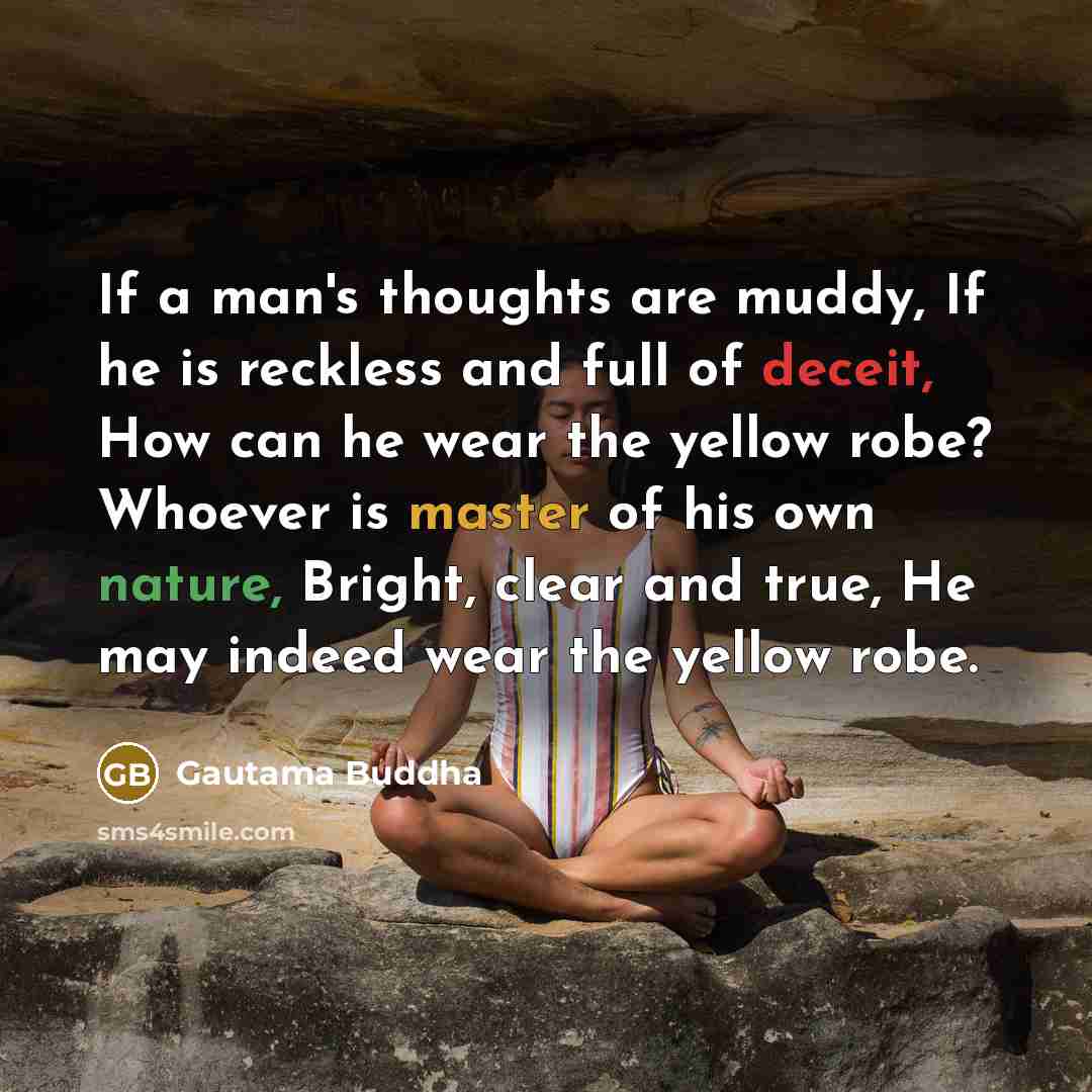 “If a man's thoughts are muddy, If he is reckless and full of deceit, How can he wear the yellow robe? Whoever is master of his own nature, Bright, clear and true, He may indeed wear the yellow robe.” quote by Gautama Buddha