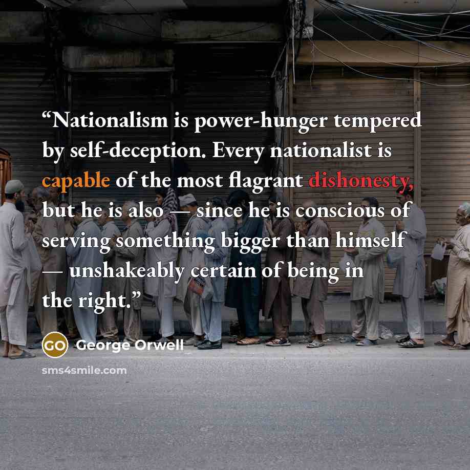 “Nationalism is power-hunger tempered by self-deception. Every nationalist is capable of the most flagrant dishonesty, but he is also — since he is conscious of serving something bigger than himself — unshakeably certain of being in the right.” quote by George Orwell