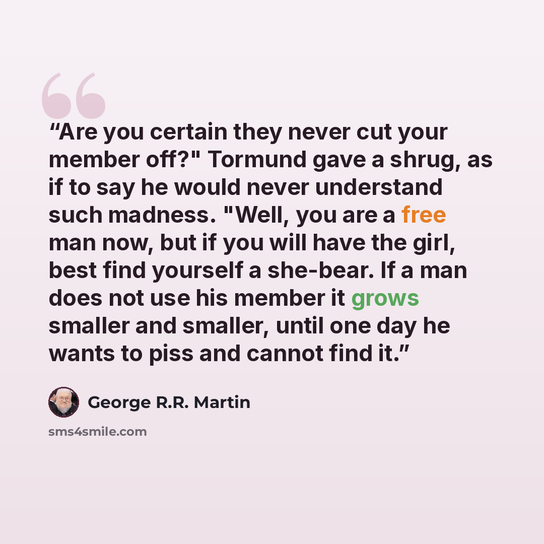 “Are you certain they never cut your member off?" Tormund gave a shrug, as if to say he would never understand such madness. "Well, you are a free man now, but if you will have the girl, best find yourself a she-bear. If a man does not use his member it grows smaller and smaller, until one day he…” quote by George R.R. Martin