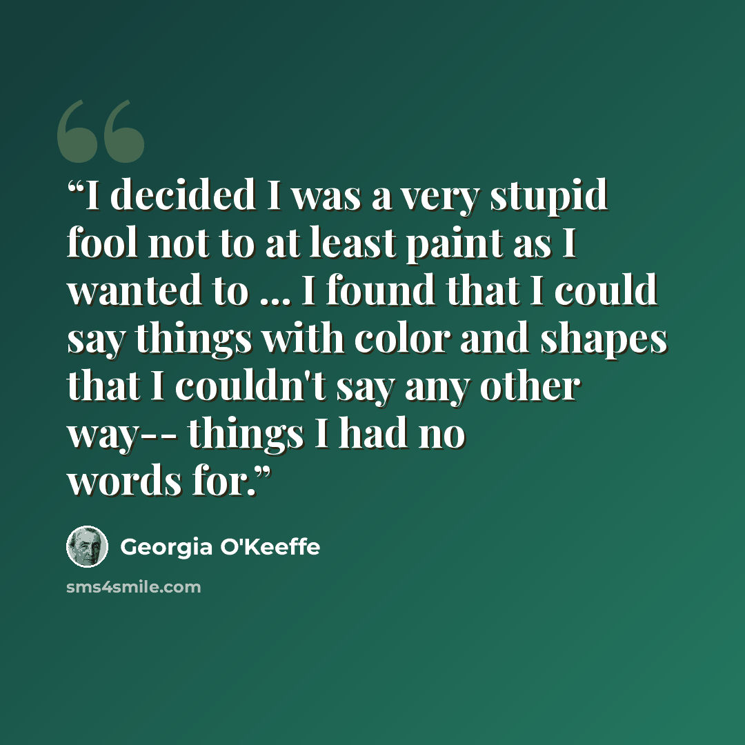 “I decided I was a very stupid fool not to at least paint as I wanted to ... I found that I could say things with color and shapes that I couldn't say any other way-- things I had no words for.” quote by Georgia O'Keeffe