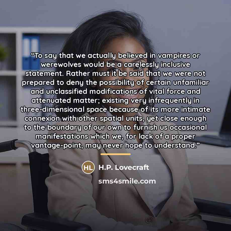 “To say that we actually believed in vampires or werewolves would be a carelessly inclusive statement. Rather must it be said that we were not prepared to deny the possibility of certain unfamiliar and unclassified modifications of vital force and attenuated matter; existing very infrequently in…” quote by H.P. Lovecraft