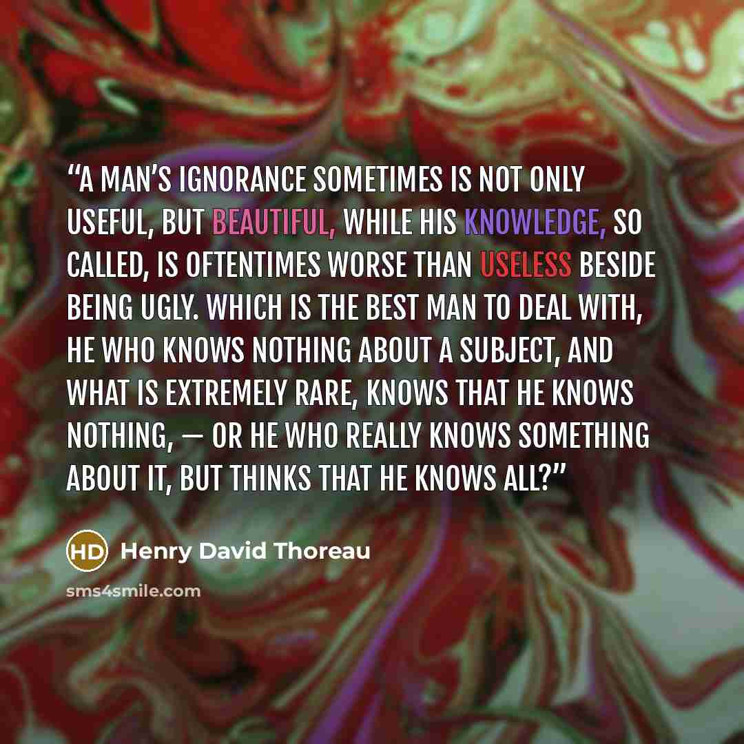 “A man’s ignorance sometimes is not only useful, but beautiful, while his knowledge, so called, is oftentimes worse than useless beside being ugly. Which is the best man to deal with, he who knows nothing about a subject, and what is extremely rare, knows that he knows nothing, — or he who really…” quote by Henry David Thoreau
