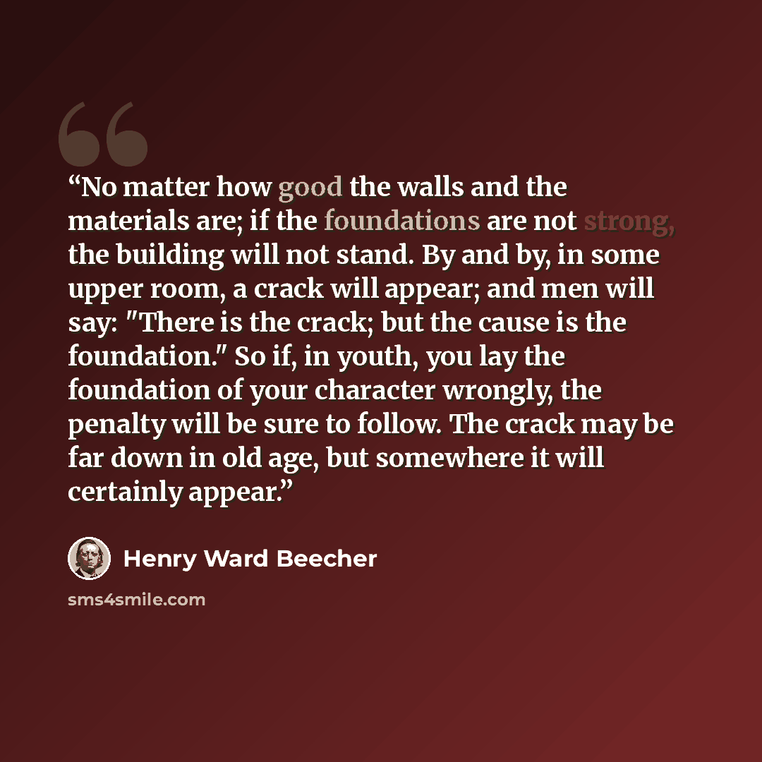 “No matter how good the walls and the materials are; if the foundations are not strong, the building will not stand. By and by, in some upper room, a crack will appear; and men will say: "There is the crack; but the cause is the foundation." So if, in youth, you lay the foundation of your character…” quote by Henry Ward Beecher