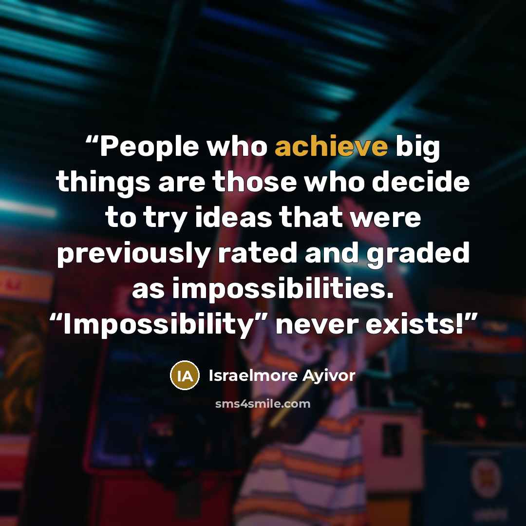 “People who achieve big things are those who decide to try ideas that were previously rated and graded as impossibilities. “Impossibility” never exists!” quote by Israelmore Ayivor