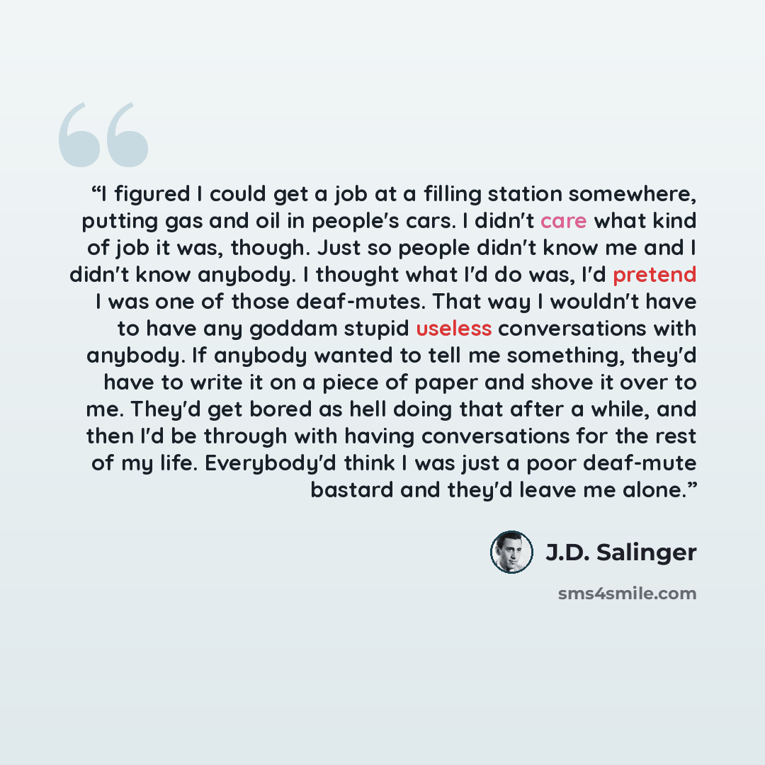 “I figured I could get a job at a filling station somewhere, putting gas and oil in people's cars. I didn't care what kind of job it was, though. Just so people didn't know me and I didn't know anybody. I thought what I'd do was, I'd pretend I was one of those deaf-mutes. That way I wouldn't have…” quote by J.D. Salinger