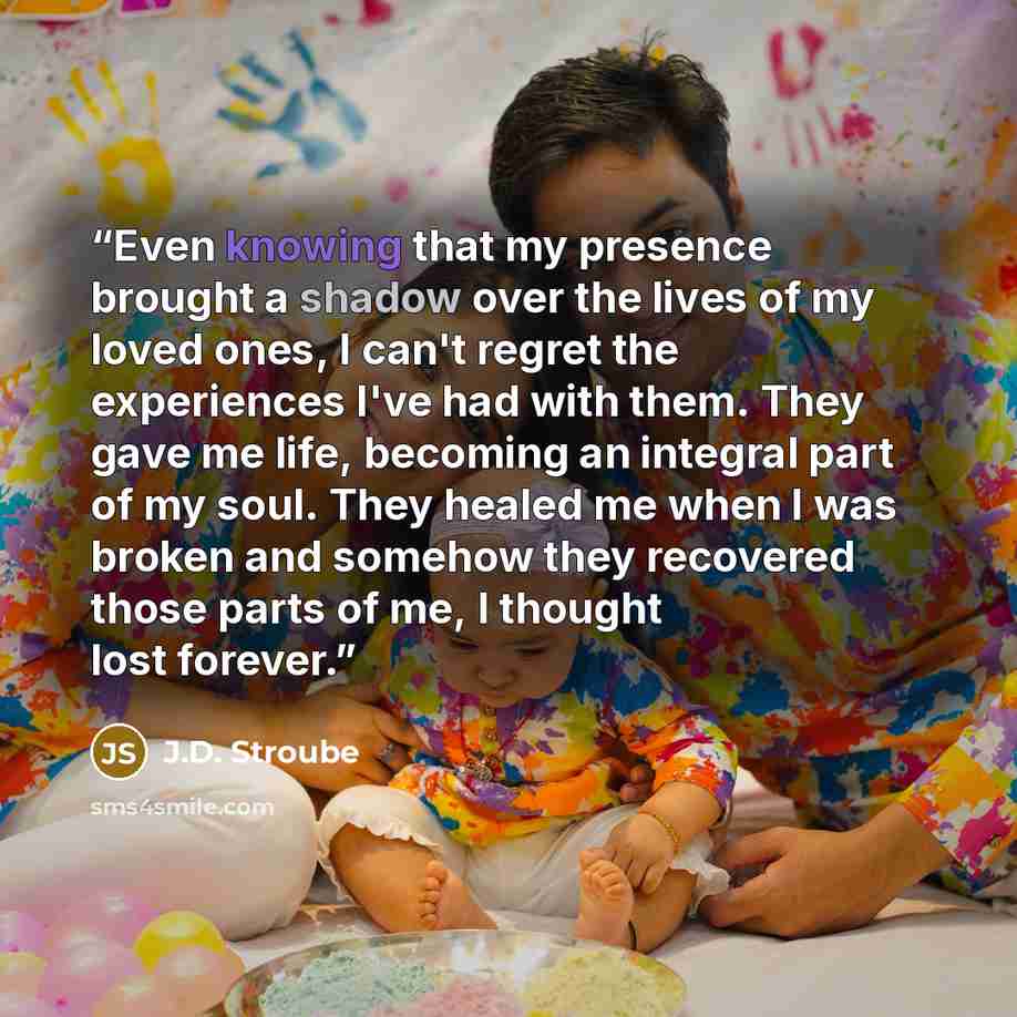 “Even knowing that my presence brought a shadow over the lives of my loved ones, I can't regret the experiences I've had with them. They gave me life, becoming an integral part of my soul. They healed me when I was broken and somehow they recovered those parts of me, I thought lost forever.” quote by J.D. Stroube