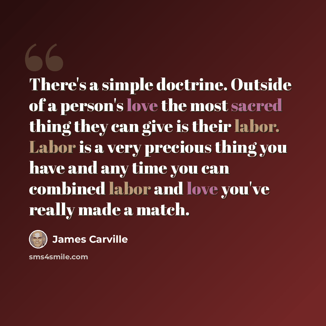 “There's a simple doctrine. Outside of a person's love the most sacred thing they can give is their labor. Labor is a very precious thing you have and any time you can combined labor and love you've really made a match.” quote by James Carville